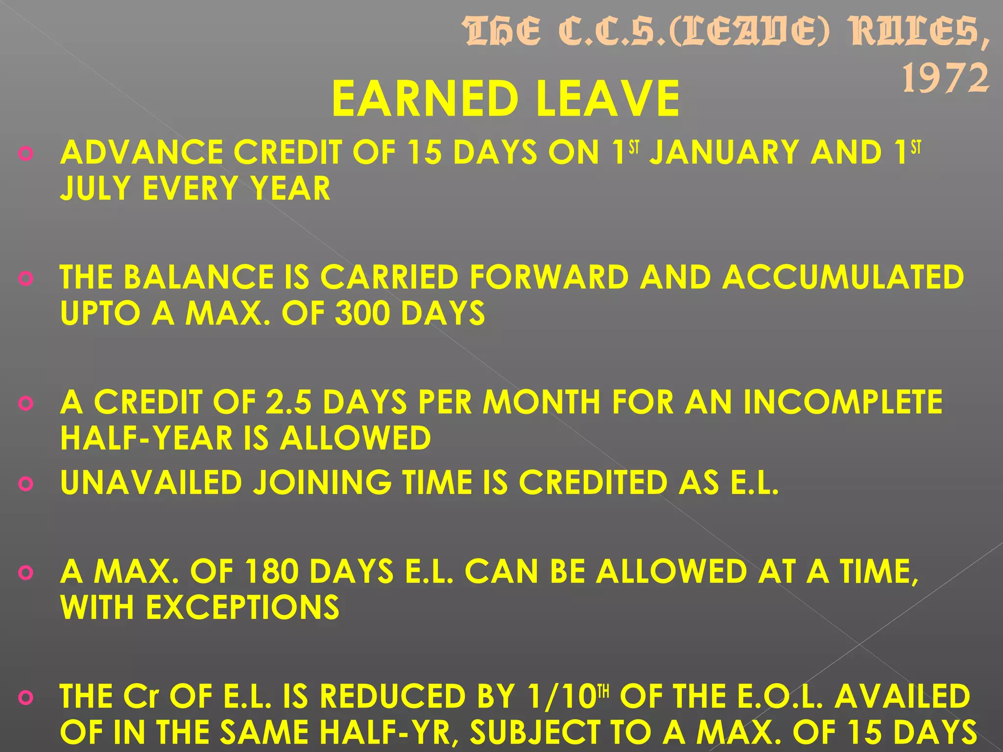EARNED LEAVE
o ADVANCE CREDIT OF 15 DAYS ON 1ST
JANUARY AND 1ST
JULY EVERY YEAR
o THE BALANCE IS CARRIED FORWARD AND ACCUMULATED
UPTO A MAX. OF 300 DAYS
o A CREDIT OF 2.5 DAYS PER MONTH FOR AN INCOMPLETE
HALF-YEAR IS ALLOWED
o UNAVAILED JOINING TIME IS CREDITED AS E.L.
o A MAX. OF 180 DAYS E.L. CAN BE ALLOWED AT A TIME,
WITH EXCEPTIONS
o THE Cr OF E.L. IS REDUCED BY 1/10TH
OF THE E.O.L. AVAILED
OF IN THE SAME HALF-YR, SUBJECT TO A MAX. OF 15 DAYS
THE C.C.S.(LEAVE) RULES,
1972
 