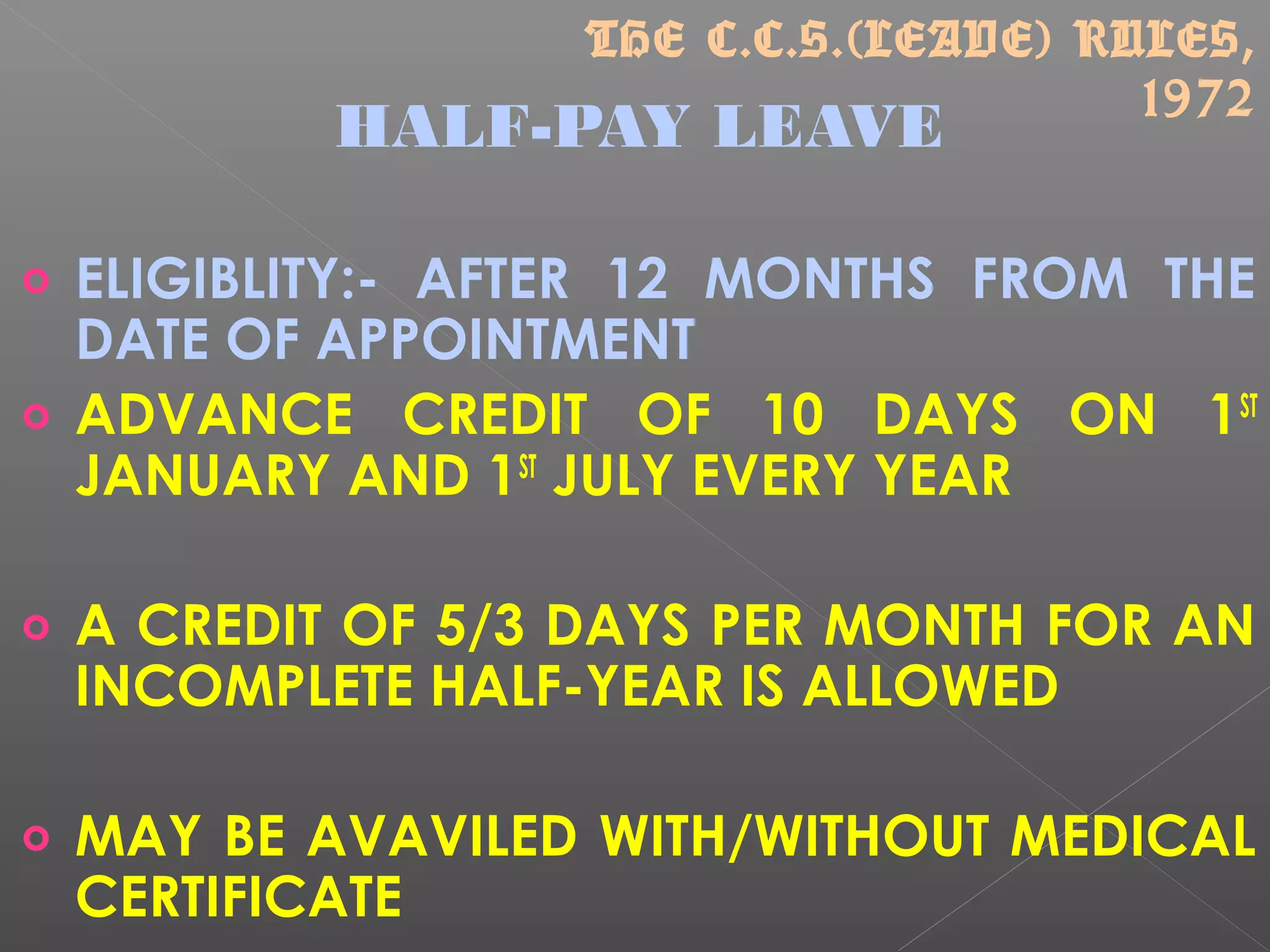 HALF-PAY LEAVE
o ELIGIBLITY:- AFTER 12 MONTHS FROM THE
DATE OF APPOINTMENT
o ADVANCE CREDIT OF 10 DAYS ON 1ST
JANUARY AND 1ST
JULY EVERY YEAR
o A CREDIT OF 5/3 DAYS PER MONTH FOR AN
INCOMPLETE HALF-YEAR IS ALLOWED
o MAY BE AVAVILED WITH/WITHOUT MEDICAL
CERTIFICATE
THE C.C.S.(LEAVE) RULES,
1972
 