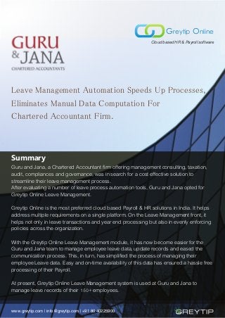 Leave Management Automation Speeds Up Processes,
Eliminates Manual Data Computation For
Chartered Accountant Firm.
Summary
Guru and Jana, a Chartered Accountant firm offering management consulting, taxation,
audit, compliances and governance, was in search for a cost effective solution to
streamline their leave management process.
After evaluating a number of leave process automation tools, Guru and Jana opted for
Greytip Online Leave Management.
Greytip Online is the most preferred cloud based Payroll & HR solutions in India. It helps
address multiple requirements on a single platform. On the Leave Management front, it
helps not only in leave transactions and year end processing but also in evenly enforcing
policies across the organization.
With the Greytip Online Leave Management module, it has now become easier for the
Guru and Jana team to manage employee leave data, update records and eased the
communication process. This, in turn, has simplified the process of managing their
employee Leave data. Easy and on-time availability of this data has ensured a hassle free
processing of their Payroll.
At present, Greytip Online Leave Management system is used at Guru and Jana to
manage leave records of their ���+ employees.
www.greytip.com | info@greytip.com | +91 80 40225900
Greytip Online
Cloud based HR & Payroll software
 