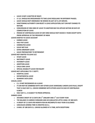 o LEAVE IS NOT A MATTER OF RIGHT.
o A G.S. SHOULD BE ENCOURAGED TO TAKE LEAVE REGULARLY IN DIFFERENT PHASES.
o LEAVE SHOULD NOT ORDINARILY BE DENIED IN LAST 10 Yrs OF SERVICE.
o SANCTIONING AUTHORITY CAN REJECT A LEAVE APPLICATION, BUT CAN NOT CHANGE ITS
NATURE
o CONVERSION OF ONE KIND OF LEAVE TO ANOTHER MAY BE APPLIED WITHIN 30 DAYS OF
COMPLETION OF LEAVE
o PERIOD OF CONTINUOUS LEAVE OF ANY KIND SHOULD NOT EXCEED 5 YEARS EXCEPT WITH
PRIOR APPROVAL OF THE PRESIDENT OF INDIA
LEAVES DEBITED TO LEAVE ACCOUNT
o EARNED LEAVE
o HALF-PAY LEAVE
o COMMUTED LEAVE
o LEAVE NOT DUE
o EXTRA-ORDINARY LEAVE
o LEAVE PREPARATORY TO RETIREMENT
LEAVES NOT DEBITED TO LEAVE A/C
o STUDY LEAVE
o MATERNITY LEAVE
o PATERNITY LEAVE
o ADOPTION LEAVE
o CHILD CARE LEAVE
o SPECIAL DISABILITY LEAVE FOR INJURY
LEAVES NOT APPLICABLE TO I.T.DEPTT.
o HOSPITAL LEAVE
o DEPARTMENTAL LEAVE
o SEAMAN’S SICK LEAVE
CASUAL LEAVE
o C.L. IS NOT RECOGNISED AS A LEAVE
o IT CAN NOT BE COMBINED WITH ANY OTHER LEAVE ADMISSIBLE UNDER LEAVE RULE, EXCEPT
THAT A HALF-DAY C.L. CAN BE COMBINED WITH OTHER LEAVE IN CASE OF CONTINUOUS
ILLNESS
o HALF-DAY C.L. IS SUBJECT TO PRIOR APPROVAL
EARNED LEAVE
o ADVANCE CREDIT OF 15 DAYS ON 1ST
JANUARY AND 1ST
JULY EVERY YEAR
o THE BALANCE IS CARRIED FORWARD AND ACCUMULATED UPTO A MAX. OF 300 DAYS
o A CREDIT OF 2.5 DAYS PER MONTH FOR AN INCOMPLETE HALF-YEAR IS ALLOWED
o UNAVAILED JOINING TIME IS CREDITED AS E.L.
o A MAX. OF 180 DAYS E.L. CAN BE ALLOWED AT A TIME, WITH EXCEPTIONS
 