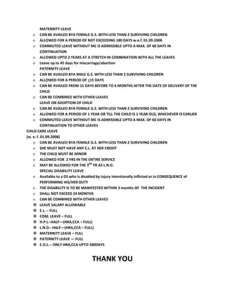 MATERNITY LEAVE
o CAN BE AVAILED BYA FEMALE G.S. WITH LESS THAN 2 SURVIVING CHILDREN
o ALLOWED FOR A PERIOD OF NOT EXCEEDING 180 DAYS w.e.f. 01.09.2008
o COMMUTED LEAVE WITHOUT MC IS ADMISSIBLE UPTO A MAX. OF 60 DAYS IN
CONTINUATION
o ALLOWED UPTO 2 YEARS AT A STRETCH IN COMBINATION WITH ALL THE LEAVES
o Leave up to 45 days for miscarriage/abortion
PATERNITY LEAVE
o CAN BE AVAILED BYA MALE G.S. WITH LESS THAN 2 SURVIVING CHILDREN
o ALLOWED FOR A PERIOD OF <15 DAYS
o CAN BE AVAILED FROM 15 DAYS BEFORE TO 6 MONTHS AFTER THE DATE OF DELIVERY OF THE
CHILD
o CAN BE COMBINED WITH OTHER LEAVES
LEAVE ON ADOPTION OF CHILD
o CAN BE AVAILED BYA FEMALE G.S. WITH LESS THAN 2 SURVIVING CHILDREN
o ALLOWED FOR A PERIOD OF 1 YEAR OR TILL THE CHILD IS 1 YEAR OLD, WHICHEVER IS EARLIER
o COMMUTED LEAVE WITHOUT MC IS ADMISSIBLE UPTO A MAX. OF 60 DAYS IN
CONTINUATION TO OTHER LEAVES
CHILD CARE LEAVE
(w. e. f. 01.09.2008)
o CAN BE AVAILED BYA FEMALE G.S. WITH LESS THAN 2 SURVIVING CHILDREN
o SHE MUST NOT HAVE ANY E.L. AT HER CREDIT
o THE CHILD MUST BE MINOR
o ALLOWED FOR 2 YRS IN THE ENTIRE SERVICE
o MAY BE ALLOWED FOR THE 3RD
YR AS L.N.D.
SPECIAL DISABILITY LEAVE
o Available to a GS who is disabled by injury intentionally inflicted or in CONSEQUENCE of
PERFORMING HIS/HER DUTY
o THE DISABILITY IS TO BE MANIFESTED WITHIN 3 months OF THE INCIDENT
o SHALL NOT EXCEED 24 MONTHS
o CAN BE COMBINED WITH OTHER LEAVES
 LEAVE SALARY ALLOWABLE
 E.L. – FULL
 COM. LEAVE – FULL
 H.P.L--HALF—(HRA,CCA – FULL)
 L.N.D-- HALF—(HRA,CCA – FULL)
 MATERNITY LEAVE – FULL
 PATERNITY LEAVE — FULL
 E.O.L.-- ONLY HRA,CCA UPTO 180DAYS
THANK YOU
 