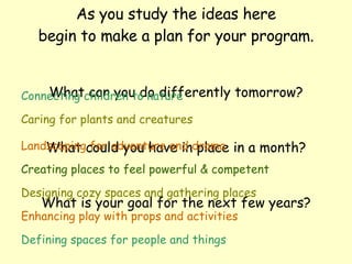As you study the ideas here begin to make a plan for your program. What can you do differently tomorrow? What could you have in place in a month? What is your goal for the next few years? Connecting children to nature Caring for plants and creatures Landscaping for adventure and drama Creating places to feel powerful & competent Designing cozy spaces and gathering places Enhancing play with props and activities Defining spaces for people and things 
