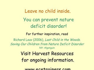 Leave no child inside. For further inspiration, read Richard Louv (2006),  Last Child in the Woods. Saving Our Children from Nature Deficit Disorder NY: Algonguin You can prevent nature deficit disorder! Visit Harvest Resources  for ongoing information. www.ecetrainers.com 