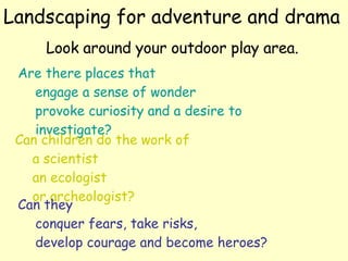 Landscaping for adventure and drama Look around your outdoor play area.   Are there places that engage a sense of wonder provoke curiosity and a desire to  investigate? Can children do the work of  a scientist an ecologist or archeologist?  Can they  conquer fears, take risks, develop courage and become heroes?  