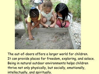 The out-of-doors offers a larger world for children.  It can provide places for freedom, exploring, and solace. Being in natural outdoor environments helps children  thrive not only physically, but socially, emotionally, intellectually, and spiritually. 