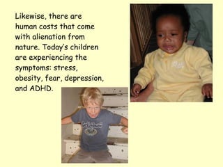 Likewise, there are human costs that come with alienation from nature. Today’s children are experiencing the symptoms: stress, obesity, fear, depression, and ADHD. 