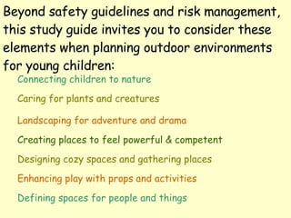 Beyond safety guidelines and risk management, this study guide invites you to consider these elements when planning outdoor environments for young children: Connecting children to nature Caring for plants and creatures Landscaping for adventure and drama Creating places to feel powerful & competent Designing cozy spaces and gathering places Enhancing play with props and activities Defining spaces for people and things 