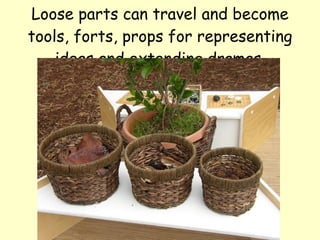 Loose parts can travel and become tools, forts, props for representing ideas and extending dramas. 