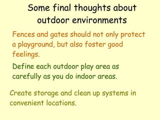 Some final thoughts about outdoor environments Fences and gates should not only protect a playground, but also foster good feelings. Define each outdoor play area as carefully as you do indoor areas. Create storage and clean up systems in convenient locations.  