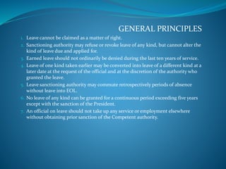 GENERAL PRINCIPLES
1. Leave cannot be claimed as a matter of right.
2. Sanctioning authority may refuse or revoke leave of any kind, but cannot alter the
kind of leave due and applied for.
3. Earned leave should not ordinarily be denied during the last ten years of service.
4. Leave of one kind taken earlier may be converted into leave of a different kind at a
later date at the request of the official and at the discretion of the authority who
granted the leave.
5. Leave sanctioning authority may commute retrospectively periods of absence
without leave into EOL.
6. No leave of any kind can be granted for a continuous period exceeding five years
except with the sanction of the President.
7. An official on leave should not take up any service or employment elsewhere
without obtaining prior sanction of the Competent authority.
 