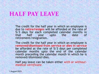 HALF PAY LEAVE
The credit for the half year in which an employee is
due to retire/resigns will be afforded at the rate of
5/3 days for each completed calendar months in
that half year upto the date of
retirement/resignation.
The credit for the half year in which an employee is
removed/dismissed from service or dies in service
be afforded at the rate of 5/3 days per completed
calendar months upto the end of the calendar
month preceding the calendar month in which he is
removed/dismissed/dies.
Half pay leave can be taken either with or without-
medical certificate.
1 August 2023
 