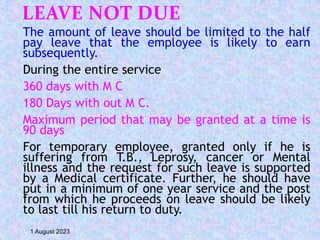 LEAVE NOT DUE
The amount of leave should be limited to the half
pay leave that the employee is likely to earn
subsequently.
During the entire service
360 days with M C
180 Days with out M C.
Maximum period that may be granted at a time is
90 days
For temporary employee, granted only if he is
suffering from T.B., Leprosy, cancer or Mental
illness and the request for such leave is supported
by a Medical certificate. Further, he should have
put in a minimum of one year service and the post
from which he proceeds on leave should be likely
to last till his return to duty.
1 August 2023
 