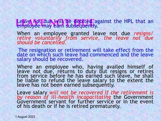 LEAVE NOT DUE
Leave not due will be debited against the HPL that an
employee may earn subsequently.
When an employee granted leave not due resigns/
retire voluntarily from service, the leave not due
should be cancelled.
The resignation or retirement will take effect from the
date on which such leave had commenced and the leave
salary should be recovered.
Where an employee who, having availed himself of
leave not due, returns to duty but resigns or retires
from service before he has earned such leave, he shall
be liable to refund the leave salary to the extent the
leave has not been earned subsequently.
Leave salary will not be recovered if the retirement is
by reason of ill-health incapacitating the Government
Government servant for further service or in the event
of his death or if he is retired prematurely.
1 August 2023
 