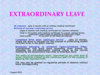 EXTRAORDINARY LEAVE
All employee – upto 3 months with or without medical certificate
Minimum of one year's continuous service
i)Upto 6 months with medical certificate for common ailments.
ii)Up to 18 months with medical certificate for cancer, mental illness,
pulmonary tuberculosis or pleurisy of tubercular origin,
tuberculosis of any part of the body and leprosy
Completed three years' continuous service -upto 24 months,
where the leave is required for the purpose of prosecuting studies
certified to be in the public interest.
Employees belonging to scheduled Castes/Scheduled Tribes-
Commissioner may grant leave exceeding three months for
attending the pre-examination training course at the centres
notified by the Government from time to time-Rule 32(4)
Two spells of extraordinary leave, intervened by any other kind of
leave, should be treated as one continuous spell for the purpose of
applying the maximum limit.
EOL may also be granted to regularize periods of absence without
leave retrospectively.
1 August 2023
 