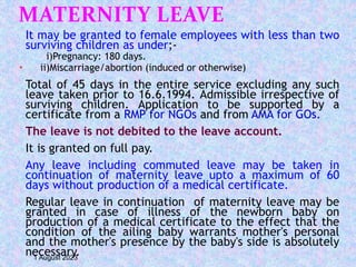 MATERNITY LEAVE
It may be granted to female employees with less than two
surviving children as under;-
i)Pregnancy: 180 days.
 ii)Miscarriage/abortion (induced or otherwise)
Total of 45 days in the entire service excluding any such
leave taken prior to 16.6.1994. Admissible irrespective of
surviving children. Application to be supported by a
certificate from a RMP for NGOs and from AMA for GOs.
The leave is not debited to the leave account.
It is granted on full pay.
Any leave including commuted leave may be taken in
continuation of maternity leave upto a maximum of 60
days without production of a medical certificate.
Regular leave in continuation of maternity leave may be
granted in case of illness of the newborn baby on
production of a medical certificate to the effect that the
condition of the ailing baby warrants mother's personal
and the mother's presence by the baby's side is absolutely
necessary.
1 August 2023
 