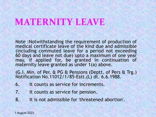 MATERNITY LEAVE
Note :Notwithstanding the requirement of production of
medical certificate leave of the kind due and admissible
(including commuted leave for a period not exceeding
60 days and leave not due) upto a maximum of one year
may, if applied for, be granted in continuation of
maternity leave granted as under 1(a) above.
(G.I. Min. of Per. & PG & Pensions (Deptt. of Pers & Trg.)
Notification No.11012/1/85-Estt.(L) dt. 6.6.1988.
6. It counts as service for increments.
7. It counts as service for pension.
8. It is not admissible for 'threatened abortion'.
1 August 2023
 