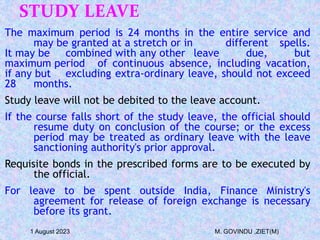 STUDY LEAVE
The maximum period is 24 months in the entire service and
may be granted at a stretch or in different spells.
It may be combined with any other leave due, but
maximum period of continuous absence, including vacation,
if any but excluding extra-ordinary leave, should not exceed
28 months.
Study leave will not be debited to the leave account.
If the course falls short of the study leave, the official should
resume duty on conclusion of the course; or the excess
period may be treated as ordinary leave with the leave
sanctioning authority's prior approval.
Requisite bonds in the prescribed forms are to be executed by
the official.
For leave to be spent outside India, Finance Ministry's
agreement for release of foreign exchange is necessary
before its grant.
1 August 2023 M. GOVINDU ,ZIET(M)
 