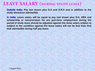 LEAVE SALARY (DURING STUDY LEAVE)
Outside India: Pay last drawn plus D.A and H.R.A and in addition to the
study allowance admissible.
In India: Leave salary will be equal to pay last drawn plus D.A, HRA and
scholarship or remuneration for any part-time employment during the
period of study leave should be adjusted against the leave salary subject to
subject to the condition against the leave salary will not be less than that
that admissible during half pay leave.
1 August 2023
 