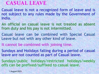 CASUAL LEAVE
Casual leave is not a recognized form of leave and is
not subject to any rules made by the Government of
India.
An official on casual leave is not treated as absent
from duty and his pay is not intermitted.
Casual leave can be combined with Special Casual
Leave but not with any other kind of leave.
It cannot be combined with joining time.
Sundays and Holidays falling during a period of casual
leave are not counted as part of Casual leave.
Sundays/public holidays/restricted holidays/weekly
offs can be prefixed/suffixed to casual leave.
1 August 2023
 