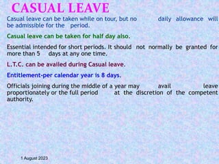 CASUAL LEAVE
Casual leave can be taken while on tour, but no daily allowance will
be admissible for the period.
Casual leave can be taken for half day also.
Essential intended for short periods. It should not normally be granted for
more than 5 days at any one time.
L.T.C. can be availed during Casual leave.
Entitlement-per calendar year is 8 days.
Officials joining during the middle of a year may avail leave
proportionately or the full period at the discretion of the competent
authority.
1 August 2023
 