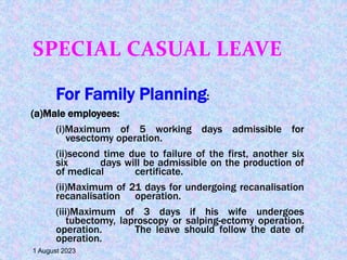 SPECIAL CASUAL LEAVE
For Family Planning:
(a)Male employees:
(i)Maximum of 5 working days admissible for
vesectomy operation.
(ii)second time due to failure of the first, another six
six days will be admissible on the production of
of medical certificate.
(ii)Maximum of 21 days for undergoing recanalisation
recanalisation operation.
(iii)Maximum of 3 days if his wife undergoes
tubectomy, laproscopy or salping-ectomy operation.
operation. The leave should follow the date of
operation.
1 August 2023
 