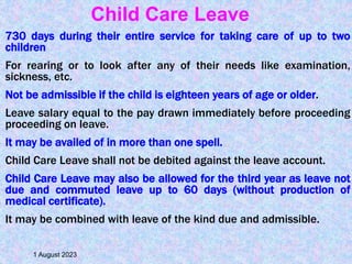 730 days during their entire service for taking care of up to two
children
For rearing or to look after any of their needs like examination,
sickness, etc.
Not be admissible if the child is eighteen years of age or older.
Leave salary equal to the pay drawn immediately before proceeding
proceeding on leave.
It may be availed of in more than one spell.
Child Care Leave shall not be debited against the leave account.
Child Care Leave may also be allowed for the third year as leave not
due and commuted leave up to 60 days (without production of
medical certificate).
It may be combined with leave of the kind due and admissible.
1 August 2023
Child Care Leave
 
