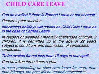CHILD CARE LEAVE
Can be availed if there is Earned Leave or not at credit.
Requires prior sanction.
Intervening holidays will counts as Child Care Leave as
in the case of Earned Leave.
In respect of disabled / mentally challenged children, it
children, it is permitted up to the age of 22 years
subject to conditions and submission of certificates.
certificates.
To be availed for not less than 15 days in one spell.
Can be taken three times a year.
In case proceeding on child care leave for more than
than 90 days, the post will be treated as vacant.
1 August 2023 KAVITA PANGHAL
 
