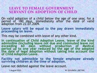 LEAVE TO FEMALE GOVERNMENT
SERVANT ON ADOPTION OF CHILD
On valid adoption of a child below the age of one year, for a
period of 180 days, immediately after the date of valid
adoption from 22.07.2009.
Leave salary will be equal to the pay drawn immediately
proceeding on leave.
This may be combined with leave of any other kind.
In continuation of Child Adoption Leave, leave of the kind
admissible (including leave not due and commuted leave not
exceeding 60 days without production of Medical
period up to one year reduced by the age of the adopted
the date of legal adoption without taking into account the
of Child Adoption Leave.
Facility not admissible to the female employee already
surviving children at the time of adoption.
Leave not debited against the leave account.
1 August 2023 M. GOVINDU ,ZIET(M)
 