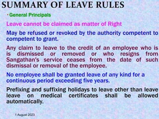 SUMMARY OF LEAVE RULES
 General Principals
Leave cannot be claimed as matter of Right
May be refused or revoked by the authority competent to
competent to grant.
Any claim to leave to the credit of an employee who is
is dismissed or removed or who resigns from
Sangathan's service ceases from the date of such
dismissal or removal of the employee.
No employee shall be granted leave of any kind for a
continuous period exceeding five years.
Prefixing and suffixing holidays to leave other than leave
leave on medical certificates shall be allowed
automatically.
1 August 2023
 