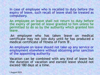 In case of employee who is recalled to duty before the
expiry of leave, such recall of leave shall be treated as
compulsory.
An employee on leave shall not return to duty before
the expiry of period of leave granted to him unless he
permitted to do so by the authority which granted him
leave.
An employee who has taken leave on medical
certificate may not join duty until he has produced a
medical certificate of fitness of Form 'B'.
An employee on leave should not take up any service or
employment elsewhere without obtaining prior sanction
of the appointing authority
Vacation can be combined with any kind of leave but
the duration of vacation and earned leave should not
exceed 180 days at a time.
1 August 2023
 
