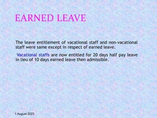 EARNED LEAVE
The leave entitlement of vacational staff and non-vacational
staff were same except in respect of earned leave.
Vacational staffs are now entitled for 20 days half pay leave
in lieu of 10 days earned leave then admissible.
1 August 2023
 