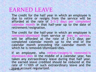 EARNED LEAVE
The credit for the half year in which an employee is
due to retire or resigns from the service will be
afforded at the rate of 2-1/2 days per completed
calendar month in that half-year up to the date of
retirement/resignation.
The credit for the half-year in which an employee is
removed/dismissed from service or dies in service,
will be afforded at the rate of 2-1/2 days per
completed calendar month up to the end of the
calendar month preceding the calendar month in
which he is removed/dismissed/dies.
If an employee, who retires/resigns/is removed/is
dismissed/dies in the middle of a calendar year, has
taken any extraordinary leave during that half year,
the earned leave credited should be reduced at the
rate of 1/10th of such extraordinary leave and the
leave account regularized.
1 August 2023
 
