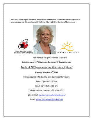 The Local Leave A Legacy committee in conjunction with the local Charities Roundtable is pleased to
announce a partnership Luncheon with the Prince Albert & District Chamber of Commerce….




                               Her Honour Vaughn Solomon Schofield
                                    st
               Saskatchewan’s 21         Lieutenant Governor Of Saskatchewan


             Make A Difference In the lives that follow!
                                  Tuesday May the 8th/ 2012

                 Prince Albert Golf & Curling Club Cosmopolitan Room

                                    Doors Open at 11:30am

                                  Lunch served at 12:00 pm

                         To Book call the chamber office 764-6222

                        Or online at http://www.princealbertchamber.com/

                           Email: admin.pachamber@sasktel.net
 
