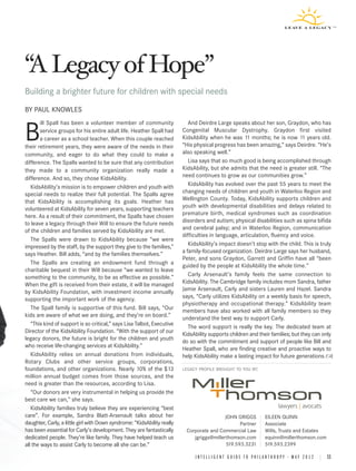 A Legacy of Hope
Building a brighter future for children with special needs
BY PAUL KNOWLES
        ill Spall has been a volunteer member of community                  And Deirdre Large speaks about her son, Graydon, who has

B       service groups for his entire adult life. Heather Spall had
        a career as a school teacher. When this couple reached
their retirement years, they were aware of the needs in their
                                                                         Congenital Muscular Dystrophy. Graydon first visited
                                                                         KidsAbility when he was 11 months; he is now 11 years old.
                                                                         “His physical progress has been amazing,” says Deirdre. “He’s
                                                                         also speaking well.”
community, and eager to do what they could to make a
difference. The Spalls wanted to be sure that any contribution              Lisa says that so much good is being accomplished through
they made to a community organization really made a                      KidsAbility, but she admits that the need is greater still. “The
difference. And so, they chose KidsAbility.                              need continues to grow as our communities grow.”
   KidsAbility’s mission is to empower children and youth with              KidsAbility has evolved over the past 55 years to meet the
special needs to realize their full potential. The Spalls agree          changing needs of children and youth in Waterloo Region and
that KidsAbility is accomplishing its goals. Heather has                 Wellington County. Today, KidsAbility supports children and
volunteered at KidsAbility for seven years, supporting teachers          youth with developmental disabilities and delays related to
here. As a result of their commitment, the Spalls have chosen            premature birth, medical syndromes such as coordination
to leave a legacy through their Will to ensure the future needs          disorders and autism; physical disabilities such as spina bifida
of the children and families served by KidsAbility are met.              and cerebral palsy; and in Waterloo Region, communication
                                                                         difficulties in language, articulation, fluency and voice.
   The Spalls were drawn to KidsAbility because “we were
impressed by the staff, by the support they give to the families,”          KidsAbility’s impact doesn’t stop with the child. This is truly
says Heather. Bill adds, “and by the families themselves.”               a family-focused organization. Deirdre Large says her husband,
                                                                         Peter, and sons Graydon, Garrett and Griffin have all “been
   The Spalls are creating an endowment fund through a
                                                                         guided by the people at KidsAbility the whole time.”
charitable bequest in their Will because “we wanted to leave
something to the community, to be as effective as possible.”                Carly Arsenault’s family feels the same connection to
When the gift is received from their estate, it will be managed          KidsAbility. The Cambridge family includes mom Sandra, father
by KidsAbility Foundation, with investment income annually               Jamie Arsenault, Carly and sisters Lauren and Hazel. Sandra
supporting the important work of the agency.                             says, “Carly utilizes KidsAbility on a weekly basis for speech,
                                                                         physiotherapy and occupational therapy.” KidsAbility team
   The Spall family is supportive of this fund. Bill says, “Our
                                                                         members have also worked with all family members so they
kids are aware of what we are doing, and they’re on board.”
                                                                         understand the best way to support Carly.
   “This kind of support is so critical,” says Lisa Talbot, Executive
                                                                            The word support is really the key. The dedicated team at
Director of the KidsAbility Foundation. “With the support of our
                                                                         KidsAbility supports children and their families; but they can only
legacy donors, the future is bright for the children and youth
                                                                         do so with the commitment and support of people like Bill and
who receive life-changing services at KidsAbility.”
                                                                         Heather Spall, who are finding creative and proactive ways to
   KidsAbility relies on annual donations from individuals,              help KidsAbility make a lasting impact for future generations.
Rotary Clubs and other service groups, corporations,
foundations, and other organizations. Nearly 10% of the $13              LEGACY PROFILE BROUGHT TO YOU BY:
million annual budget comes from those sources, and the
need is greater than the resources, according to Lisa.
   “Our donors are very instrumental in helping us provide the
best care we can,” she says.
   KidsAbility families truly believe they are experiencing “best
care”. For example, Sandra Blatt-Arsenault talks about her                                 JOHN GRIGGS                 EILEEN QUINN
daughter, Carly, a little girl with Down syndrome: “KidsAbility really                            Partner              Associate
has been essential for Carly’s development. They are fantastically        Corporate and Commercial Law                 Wills, Trusts and Estates
dedicated people. They’re like family. They have helped teach us             jgriggs@millerthomson.com                 equinn@millerthomson.com
all the ways to assist Carly to become all she can be.”                                     519.593.3231               519.593.2399

                                                                              I N T E L L I G E N T G U I D E T O P H I L A N T H R O P Y • M A Y 2 0 1 2 | 11
 