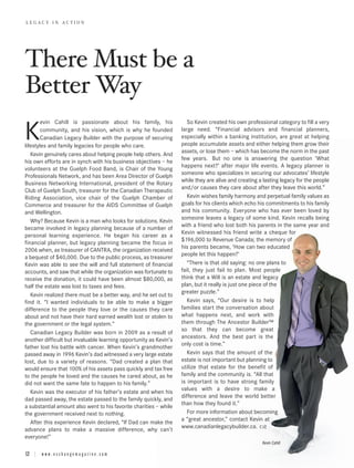 There Must be a
LEGACY IN ACTION




Better Way
        evin Cahill is passionate about his family, his               So Kevin created his own professional category to fill a very

K       community, and his vision, which is why he founded
        Canadian Legacy Builder with the purpose of securing
lifestyles and family legacies for people who care.
                                                                   large need. “Financial advisors and financial planners,
                                                                   especially within a banking institution, are great at helping
                                                                   people accumulate assets and either helping them grow their
                                                                   assets, or lose them – which has become the norm in the past
   Kevin genuinely cares about helping people help others. And
                                                                   few years. But no one is answering the question ‘What
his own efforts are in synch with his business objectives – he
                                                                   happens next?’ after major life events. A legacy planner is
volunteers at the Guelph Food Band, is Chair of the Young
                                                                   someone who specializes in securing our advocates’ lifestyle
Professionals Network, and has been Area Director of Guelph
                                                                   while they are alive and creating a lasting legacy for the people
Business Networking International, president of the Rotary
                                                                   and/or causes they care about after they leave this world.”
Club of Guelph South, treasurer for the Canadian Therapeutic
Riding Association, vice chair of the Guelph Chamber of               Kevin wishes family harmony and perpetual family values as
Commerce and treasurer for the AIDS Committee of Guelph            goals for his clients which echo his commitments to his family
and Wellington.                                                    and his community. Everyone who has ever been loved by
                                                                   someone leaves a legacy of some kind. Kevin recalls being
   Why? Because Kevin is a man who looks for solutions. Kevin
                                                                   with a friend who lost both his parents in the same year and
became involved in legacy planning because of a number of
                                                                   Kevin witnessed his friend write a cheque for
personal learning experience. He began his career as a
                                                                   $196,000 to Revenue Canada; the memory of
financial planner, but legacy planning became the focus in
                                                                   his parents became, ‘How can two educated
2006 when, as treasurer of CANTRA, the organization received
                                                                   people let this happen?’
a bequest of $40,000. Due to the public process, as treasurer
Kevin was able to see the will and full statement of financial        “There is that old saying: no one plans to
accounts, and saw that while the organization was fortunate to     fail, they just fail to plan. Most people
receive the donation, it could have been almost $80,000, as        think that a Will is an estate and legacy
half the estate was lost to taxes and fees.                        plan, but it really is just one piece of the
                                                                   greater puzzle.”
   Kevin realized there must be a better way, and he set out to
find it. “I wanted individuals to be able to make a bigger            Kevin says, “Our desire is to help
difference to the people they love or the causes they care         families start the conversation about
about and not have their hard earned wealth lost or stolen to      what happens next, and work with
the government or the legal system.”                               them through The Ancestor Builder™
                                                                   so that they can become great
   Canadian Legacy Builder was born in 2009 as a result of
                                                                   ancestors. And the best part is the
another difficult but invaluable learning opportunity as Kevin’s
                                                                   only cost is time.”
father lost his battle with cancer. When Kevin’s grandmother
passed away in 1996 Kevin’s dad witnessed a very large estate         Kevin says that the amount of the
lost, due to a variety of reasons. “Dad created a plan that        estate is not important but planning to
would ensure that 100% of his assets pass quickly and tax free     utilize that estate for the benefit of
to the people he loved and the causes he cared about, as he        family and the community is. “All that
did not want the same fate to happen to his family.”               is important is to have strong family
                                                                   values with a desire to make a
   Kevin was the executor of his father’s estate and when his
                                                                   difference and leave the world better
dad passed away, the estate passed to the family quickly, and
                                                                   than how they found it.”
a substantial amount also went to his favorite charities – while
the government received next to nothing.                              For more information about becoming
                                                                   a “great ancestor,” contact Kevin at
   After this experience Kevin declared, “If Dad can make the
                                                                   www.canadianlegacybuilder.ca.
advance plans to make a massive difference, why can’t
everyone!”
                                                                                                      Kevin Cahill

12 | w w w . e x c h a n g e m a g a z i n e . c o m
 