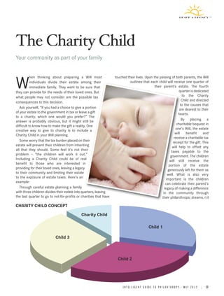 The Charity Child
Your community as part of your family


           hen thinking about preparing a Will most                touched their lives. Upon the passing of both parents, the Will

W          individuals divide their estate among their
           immediate family. They want to be sure that
they can provide for the needs of their loved ones. But
                                                                            outlines that each child will receive one quarter of
                                                                                              their parent’s estate. The fourth
                                                                                                                quarter is dedicated
                                                                                                                   to the Charity
what people may not consider are the possible tax
                                                                                                                   Child and directed
consequences to this decision.
                                                                                                                  to the causes that
   Ask yourself, “If you had a choice to give a portion                                                         are dearest to their
of your estate to the government in tax or leave a gift                                                        hearts.
to a charity‚ which one would you prefer?” The
                                                                                                                   By placing a
answer is probably obvious, but it might still be
                                                                                                              charitable bequest in
difficult to know how to make the gift a reality. One
                                                                                                             one’s Will, the estate
creative way to give to charity is to include a
                                                                                                             will     benefit    and
Charity Child in your Will planning.
                                                                                                            receive a charitable tax
   Some worry that the tax burden placed on their                                                          receipt for the gift. This
estate will prevent their children from inheriting                                                        will help to offset any
all that they should. Some feel it’s not their                                                           taxes payable to the
problem – “the children will work it out.”                                                               government. The children
Including a Charity Child could be of real                                                              will still receive the
benefit to those who are interested in                                                                  portion of the estate
providing for their loved ones, leaving a legacy                                                       generously left for them as
to their community and limiting their estate                                                           well. What is also very
to the exposure of estate taxes. Here’s an                                                            important is the children
example:                                                                                              can celebrate their parent’s
   Through careful estate planning a family                                                          legacy of making a difference
with three children divides their estate into quarters, leaving                                     in the community through
the last quarter to go to not-for-profits or charities that have                                   their philanthropic dreams.

CHARITY CHILD CONCEPT
                                            Charity Child

                                                                                                Child 1

                           Child 3



                                                                     Child 2




                                                                        I N T E L L I G E N T G U I D E T O P H I L A N T H R O P Y • M A Y 2 0 1 2 | 13
 