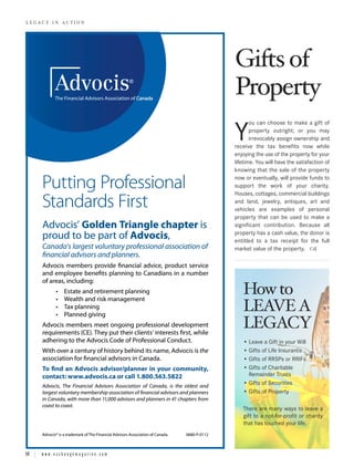 Gifts of
LEGACY IN ACTION




                                                                                        Property
                                                                                               ou can choose to make a gift of

                                                                                        Y      property outright; or you may
                                                                                               irrevocably assign ownership and
                                                                                        receive the tax benefits now while
                                                                                        enjoying the use of the property for your
                                                                                        lifetime. You will have the satisfaction of
                                                                                        knowing that the sale of the property

          Putting Profe nal
                g Professional
                     fession                                                            now or eventually, will provide funds to
                                                                                        support the work of your charity.
                                                                                        Houses, cottages, commercial buildings
          Standar
          Standards First
                 rds                                                                    and land, jewelry, antiques, art and
                                                                                        vehicles are examples of personal
                                                                                        property that can be used to make a
          Advocis’ Go
                   Golden Triangle ch
                    olden          chapter is
                                     hapter                                             significant contribution. Because all
                                                                                        property has a cash value, the donor is
          proud to be part of Advocis,
                    e         Advocis,                                                  entitled to a tax receipt for the full
          Ca
          Canada’s largest voluntary profe
                  ’s l rgest voluntary professional association of
                     larg         tary professional association
                                                         iati                           market value of the property.
          financial advi rs a planners.
          financial advisors and
                 a vis sisors            rs.



                                                                                           How to
          Advocis members provide financial advice, pr
                                                    product service
                                                     roduct
          and employee benefits planning to Canadians in a number
                           ben
                             nefits         Canadians
          of areas, including:



                                                                                           LEAVE A
          Advocis members m            professional development
                          meet ongoing profe
                                          fessional                                        LEGACY
                                                                                           • Leave a Gift in your Will
                                                                                 the       • Gifts of Life Insurance
                                                                                           • Gifts of RRSPs or RRIFs
          To find an Advocis advisor/planner in your community,
                     Advocis advisor/
                                   r/planner        r        y,                            • Gifts of Charitable
          contact: www.advocis.ca or call 1.800.563.5
                   www.advvocis.ca        1.800.563.5822
                                                    5822                                     Remainder Trusts
          Advocis, Th Fi
                    The Financial Advisors Association of Canada, is the oldest and
                                                          Canada,
                                                          Ca      ,
                                                                                           • Gifts of Securities
          largest voluntary membership association of financial advi
          larg vo
            rgest         ry membership                         advisors and planners
                                                                    isors                  • Gifts of Property
          in Canada, with more th 11,000 advisors and planners in 41 chapters from
                    a,          than
                                 han                               n             fr
          coast to coast.
                                                                                           There are many ways to leave a
                                                                                           gift to a not-for-profit or charity
                                                                                           that has touched your life.




14 | w w w . e x c h a n g e m a g a z i n e . c o m
 