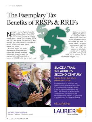 The Exemplary Tax
LEGACY IN ACTION




Benefits of RRSPs & RRIFs
       aming the charity of your choice the                                            become an income

N      partial or full beneficiary of your RRSP
       or RRIF is one of the most tax effective
ways to leave a legacy. This is because RRSPs
                                                                                     of $135,000, if there
                                                                                   is $100,000 in RRSP or
                                                                                RRIF income added. The
                                                                              income would be taxed at
and RRIFs are among the most highly taxed
                                                                             the highest tax level, in
assets in your estate, hence the charitable tax
                                                                               many cases, directing
receipt offsets any taxes owing
                                                                                 approximately half the
against your estate.                                                              RRSP or RRIF to
   At death, RRSPs and RRIFs                                                      taxation. A charitable
are treated as if they have been                                                 receipt can be applied
cashed all at once and are added                                               up to 100% in the year of
to income in the year of death. For                                      death and in addition, can be
example, this could mean that an                                  carried back one year.
income of $35,000 in the year of death could




                                                       BLAZE A TRAIL
                                                       IN LAURIER’S
                                                       SECOND CENTURY
                                                       Legacy donors give future
                                                       generations a boost.
                                                       University students are fuelled with hope
                                                       for a bright future. Lead the way with a legacy
                                                       of generosity through a charitable bequest
                                                       in your will. Your encouragement will help
                                                       carve a path of success for decades to come.
                                                       To learn how easy it is, contact Cec Joyal,
                                                       Development Officer, Individual & Legacy Giving
                                                       at cjoyal@wlu.ca or call 519-884-0710 x3864.



                                                       wlu.ca/giving


   WILFRID LAURIER UNIVERSITY
   Waterloo | Brantford | Kitchener | Toronto

16 | w w w . e x c h a n g e m a g a z i n e . c o m
 