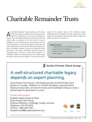 Charitable Remainder Trusts
        Charitable Remainder Trust provides you with income                                           based on the present value of the remainder interest

A       for life; then, after your lifetime, the assets pass to the
        charity for charitable work. You receive immediate tax
relief in that a charitable receipt for the remainder of the full
                                                                                                      determined by the remainder of the fair market value of the
                                                                                                      assets. The charitable tax receipt is often within a range of 20-
                                                                                                      60% of the value of the assets.
market value is provided at the time that the trust is
established. A trust can also be set up to provide income for
a surviving spouse or other family member. In that case, the                                              Benefits include:
assets would pass to the charity only after both spouses have                                               • a steady income and immediate tax benefits
died. A charitable remainder trust can be funded with cash,                                                 • expert financial management
securities or real estate. Charitable remainder trusts are
                                                                                                            • allows you to make a significant gift
irrevocable gifts. The donor is most times entitled to a
                                                                                                            • avoids probate
charitable receipt at the time that the trust is created, giving
tax relief during the donor’s lifetime. The receipt amount is




      A well-structured charitable legacy
        well-st
              tructured c
      depends on expert planning.
              s         t planning.
                   e Clien
                         nt            .
      Scotia Private Client Group is the leading provider of philanthr
                                                g            philanthropic donor
                                                                     ropic ®



      solutions in Canada. Whether it is a Private Foundation, personal fund or
                   Canad da.                Private                  nal
      helping structure gifts, we have the means and knowledge to help you make a
                         g                 means                     h
      lasting impact for generations to come.

      To learn more contact:
                     contact:
      Elizabeth Heald, Director & Head
      Eli b th H ld Di t  irector H d
      Scotia Private Client Group
                     Clien
                         nt
      Kitchener-Waterloo, Cambridge, Guelph, and area
      Kitchener-Waterloo,                Guelph,
      Telephone: 519-74
                   519-743-4233
                         43-4233
      Toll free: 1-866-24
                 1-866-240-7340
                         40-7340
      elizabeth.heald@sc
      elizabeth.heald@scotiaprivateclient.com
                         cotiaprivateclient.com
      ®   Registered
          Registered trademarks of The Bank of Nova Scotia.TM Trademark of The Bank of Nova Scotia.
                                                    Sc
                                                     cotia. Trademark



                                                                                                           I N T E L L I G E N T G U I D E T O P H I L A N T H R O P Y • M A Y 2 0 1 2 | 17
 