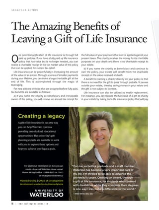 The Amazing Benefits of
LEGACY IN ACTION




Leaving a Gift of Life Insurance
         ne potential application of life insurance is through full         the full value of your payments that can be applied against your

O        paid up policies. If you have a fully paid up life insurance
         policy that has value but is no longer needed, you can
realize a charitable receipt in the fair market value of the policy
                                                                            present taxes. The charity receives the money for its charitable
                                                                            purposes on your death and there is no charitable receipt to
                                                                            your estate.
that can be applied for current tax relief.                                    b) If you name the charity as beneficiary and continue to
   Life insurance can be powerful ally in increasing the amount             own the policy, your estate will benefit from the charitable
of the value of an estate. Through a series of smaller payments             receipt on the value received at death.
during your lifetime, you can make a large charitable gift at the              A benefit to naming a charity directly on your policy is that
end of life. This is accomplished through the magic of                      there is no need for the gift to pass through probate. It passes
leveraging.                                                                 outside your estate, thereby saving money in your estate and
   For new policies or those that are assigned before fully paid,           the gift is not subject to contest.
tax benefits are available as follows:                                         Life insurance can also be utilized as wealth replacement.
   a) If you name the charity as beneficiary and irrevocable                For instance, you can replace the full value of a gift to charity
owner of the policy, you will receive an annual tax receipt for             in your estate by taking out a life insurance policy that will pay




         Creating a legacy
         A gift of life insurance is just one way
         you can help Waterloo continue
         providing one-of-a kind educational
         opportunities. The university’s gift
         planning experts are available to work
         with you to explore these options and
         help you achieve your legacy goals.




                  For additional information on how you can       “For me, as both a graduate and a staff member,
                    create a legacy at Waterloo, please contact
                                                                   Waterloo has become a very important part of
               Sharon McKay-Todd at 519-888-4567, ext. 35413
                                                                   my life. I’m thrilled to be able to advance the
                                       or smckayto@uwaterloo.ca
                                                                   university’s cause. Creating an award, through
            Planned Giving | Office of Development                 a gift of life insurance, for students who contend
           development.uwaterloo.ca/plannedgiving
                                                                   with disabilities while they complete their degrees,
                                                                   is one way I can make a difference in the world.”
                                                                  – Ildikó Dénes (BSc ’98)
                                                                                                                                           6720




18 | w w w . e x c h a n g e m a g a z i n e . c o m
 