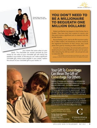 Pictured Sharon, Jaxon, Jason
                                                                            YOU DON’T NEED TO
                                        Giles, Diane Milley and Mya Giles
                                                                            BE A MILLIONAIRE
                                                                            TO BEQUEATH ONE
                                                                            MILLION DOLLARS!
                                                                               Robert and Rachel, two lawyers in their forties, live in
                                                                            Guelph. They have each lost a parent to cancer, and
                                                                            they want to give a significant sum to research into this
                                                                            terrible disease.
                                                                               By purchasing a joint, last-to-die life insurance policy
                                                                            for a million dollars, the beneficiary of which would be
                                                                            the registered foundation of their choice, they could
                                                                            attain their goal by investing as little as $42,000.
                                                                               As both are non-smokers, the annual policy premium
                         your estate that same value on your                would amount to about $8,000 per year over ten years.
       death. The charitable tax receipt received by your                   After deducting the 46% tax credit*, the annual net cost
estate for the value of your charitable gift will reduce tax                is indeed $4,300.
                                                                                         * This example is built with federal and Ontario tax credits. In this
payable in your estate. In this way you can: make a significant                example, the donors’ annual incomes place them in the highest tax bracket.
charitable gift; reduce taxes payable in your estate; replace
the amount of your charitable gift to your estate.




                                                                            Graduates of Conestoga share something very special besides their
                                                                            credential. They possess a treasure that is common to all, yet at the
                                                                            same time, unique to each – the Conestoga experience.
                                                                            Your planned gift can help ensure that future generations of students
                                                                            will have an opportunity to share this experience as well. Students
                                                                            who might one day learn in many of the same classrooms and walk
                                                                            the same halls and discover themselves in many of the same ways as
                                                                            thousands of others before them.
                                                                            Whether you are a graduate or a friend of Conestoga, your financial
                                                                            support is always appreciated. However much you give, in whatever
                                                                            way you choose to give it, your planned gift to Conestoga will help to
                                                                            secure the future of one of the finest colleges in the country.

                                                                            For more information on making
                                                                            a gift to Conestoga, please contact:
                                                                            Tim Tribe, Director of Development
                                                                            519-748-5220 ext. 2409
                                                                            ttribe@conestogac.on.ca
                                                                            or visit: www.conestogac.on.ca/giving/


                                                                                I N T E L L I G E N T G U I D E T O P H I L A N T H R O P Y • M A Y 2 0 1 2 | 19
 