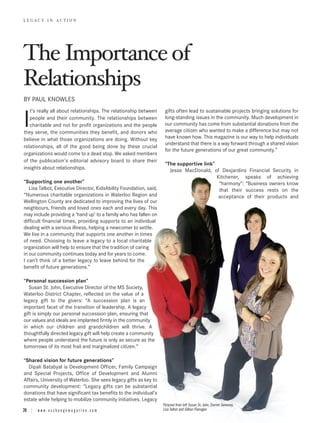 The Importance of
LEGACY IN ACTION




Relationships
BY PAUL KNOWLES
   t’s really all about relationships. The relationship between      gifts often lead to sustainable projects bringing solutions for

I  people and their community. The relationships between
   charitable and not for profit organizations and the people
they serve, the communities they benefit, and donors who
                                                                     long-standing issues in the community. Much development in
                                                                     our community has come from substantial donations from the
                                                                     average citizen who wanted to make a difference but may not
                                                                     have known how. This magazine is our way to help individuals
believe in what those organizations are doing. Without key
                                                                     understand that there is a way forward through a shared vision
relationships, all of the good being done by these crucial
                                                                     for the future generations of our great community.”
organizations would come to a dead stop. We asked members
of the publication’s editorial advisory board to share their
                                                                     “The supportive link”
insights about relationships.                                          Jesse MacDonald, of Desjardins Financial Security in
                                                                                           Kitchener, speaks of achieving
“Supporting one another”                                                                    “harmony”: “Business owners know
   Lisa Talbot, Executive Director, KidsAbility Foundation, said,                           that their success rests on the
“Numerous charitable organizations in Waterloo Region and                                   acceptance of their products and
Wellington County are dedicated to improving the lives of our
neighbours, friends and loved ones each and every day. This
may include providing a ‘hand up’ to a family who has fallen on
difficult financial times, providing supports to an individual
dealing with a serious illness, helping a newcomer to settle.
We live in a community that supports one another in times
of need. Choosing to leave a legacy to a local charitable
organization will help to ensure that the tradition of caring
in our community continues today and for years to come.
I can’t think of a better legacy to leave behind for the
benefit of future generations.”

“Personal succession plan”
   Susan St. John, Executive Director of the MS Society,
Waterloo District Chapter, reflected on the value of a
legacy gift to the givers: “A succession plan is an
important facet of the transition of leadership. A legacy
gift is simply our personal succession plan, ensuring that
our values and ideals are implanted firmly in the community
in which our children and grandchildren will thrive. A
thoughtfully directed legacy gift will help create a community
where people understand the future is only as secure as the
tomorrows of its most frail and marginalized citizen.”

“Shared vision for future generations”
  Dipali Batabyal is Development Officer, Family Campaign
and Special Projects, Office of Development and Alumni
Affairs, University of Waterloo. She sees legacy gifts as key to
community development: “Legacy gifts can be substantial
donations that have significant tax benefits to the individual’s
estate while helping to mobilize community initiatives. Legacy
                                                                    Pictured from left Susan St. John, Darren Sweeney,
20 | w w w . e x c h a n g e m a g a z i n e . c o m                Lisa Talbot and Gillian Flanagan
 