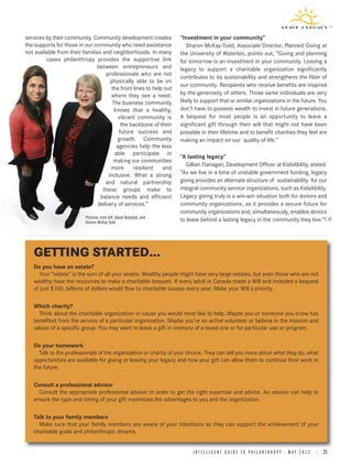 services by their community. Community development creates             “Investment in your community”
the supports for those in our community who need assistance               Sharon McKay-Todd, Associate Director, Planned Giving at
not available from their families and neighborhoods. In many           the University of Waterloo, points out, “Giving and planning
         cases philanthropy provides the supportive link               for tomorrow is an investment in your community. Leaving a
                               between entrepreneurs and               legacy to support a charitable organization significantly
                                    professionals who are not
                                                                       contributes to its sustainability and strengthens the fiber of
                                      physically able to be on
                                                                       our community. Recipients who receive benefits are inspired
                                       the front lines to help out
                                      where they see a need.           by the generosity of others. Those same individuals are very
                                       The business community          likely to support that or similar organizations in the future. You
                                        knows that a healthy,          don’t have to possess wealth to invest in future generations.
                                          vibrant community is         A bequest for most people is an opportunity to leave a
                                           the backbone of their       significant gift through their will that might not have been
                                          future success and           possible in their lifetime and to benefit charities they feel are
                                         growth. Community             making an impact on our quality of life.”
                                         agencies help the less
                                        able participate in
                                                                       “A lasting legacy”
                                        making our communities
                                                                          Gillian Flanagan, Development Officer at KidsAbility, stated:
                                      more       resilient    and
                                     inclusive. What a strong          “As we live in a time of unstable government funding, legacy
                                   and natural partnership             giving provides an alternate structure of sustainability for our
                                  these groups make to                 integral community service organizations, such as KidsAbility.
                                 balance needs and efficient           Legacy giving truly is a win-win situation both for donors and
                                delivery of services.”                 community organizations, as it provides a secure future for
                                                                       community organizations and, simultaneously, enables donors
                           Pictured, from left, Dipali Batabyal, and
                           Sharon McKay-Todd                           to leave behind a lasting legacy in the community they live.”




   GETTING STARTED...
   Do you have an estate?
     Your “estate” is the sum of all your assets. Wealthy people might have very large estates, but even those who are not
   wealthy have the resources to make a charitable bequest. If every adult in Canada made a Will and included a bequest
   of just $100, billions of dollars would flow to charitable causes every year. Make your Will a priority.

   Which charity?
     Think about the charitable organization or cause you would most like to help. Maybe you or someone you know has
   benefited from the service of a particular organization. Maybe you’re an active volunteer or believe in the mission and
   values of a specific group. You may want to leave a gift in memory of a loved one or for particular use or program.

   Do your homework
     Talk to the professionals of the organization or charity of your choice. They can tell you more about what they do, what
   opportunities are available for giving or leaving your legacy and how your gift can allow them to continue their work in
   the future.

   Consult a professional advisor
     Consult the appropriate professional advisor in order to get the right expertise and advice. An advisor can help to
   ensure the type and timing of your gift maximizes the advantages to you and the organization.

   Talk to your family members
     Make sure that your family members are aware of your intentions so they can support the achievement of your
   charitable goals and philanthropic dreams.


                                                                            I N T E L L I G E N T G U I D E T O P H I L A N T H R O P Y • M A Y 2 0 1 2 | 21
 