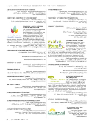 L E AV E A L E G A C Y ™ WA T E R L O O W E L L I N G T O N N O T - F O R - P R O F I T D I R E C T O R Y


ALZHEIMER SOCIETY OF KITCHENER-WATERLOO                                             HOUSE OF FRIENDSHIP
               Debra McGonegal, dmcgonegal@alzheimerkw.com                                           Christine Rier, christiner@houseoffriendship.org
         831 Frederick St Kitchener N2B 2B4 519-742-1422 x15                                      51 Charles St E Kitchener N2G 4R3 519-742-8327
                                         www.alzheimerkw.com                                                               www.houseoffriendship.org

BIG BROTHERS BIG SISTERS OF WATERLOO REGION                                         INDEPENDENT LIVING CENTRE WATERLOO REGION
                        Colleen Hicks, colleen.hicks@bbbswr.org                                                      Andrew Posen, andrew@ilcwr.org
      7-150 Pinebush Rd Cambridge N1R 8J8 519-624-7655 x210                                127 Victoria St S Kitchener N2G 2B4 519-571-6788 x7425
                                                www.bbbswr.org                                                                        www.ilcwr.org

                              CAMBRIDGE & NORTH DUMFRIES                            KIDSABILITY FOUNDATION
                              COMMUNITY FOUNDATION                                                                    500 Hallmark Dr Waterloo N2K 3P5
                              The Community Foundation is available                                                                   www.kidsability.ca
                              to anyone who would like to give
                              something back to the community, and                                              Gillian Flanagan, gflanagan@kidsability.ca
                              at the same time, create a legacy to                                                                   519-886-8886 x1350
                              support the causes they care about.                                                       Lisa Talbot, ltalbot@kidsability.ca
                              Donations are pooled into an ever-                                                                    519-886-8886 x1201
                              growing, permanent endowment and
only the earnings generated through its investments are distributed
as grants according to the donor’s direction. Donors can be confident                                                 KITCHENER PUBLIC LIBRARY
that a gift to the Community Foundation is a gift that will give forever.                                             You are the author of your legacy.
                                      Jane Neath, foundation@in.on.ca                                                 Please include Kitchener Public
 135 Thompson Drive, Unit 7, Cambridge, ON N1T 2E4 519.624.8972                                                       Library in your story. The countless
             (phone) 519.624.4032 (fax) www.cambridgefoundation.org                                                   ways KPL enriches the community
                                                                                                                      are priceless, but that doesn't mean
                                                                                                                      they don't come at a cost. As a
CANADIAN COUNCIL OF CHRISTIAN CHARITIES                                             beneficiary of our services, you know that a legacy gift to your public
             1-43 Howard Ave Elmira N3B 2C9 519-669-5137                            library will be used to enhance the opportunities afforded to the
                                            www.cccc.org                            next generation. Leaving your mark on this community is easy, and
                                                                                    we can help. Working with our Development Manager, and your
                                     Wayne Kroeker, wayne.kroeker@cccc.org          financial advisor, planning your legacy will be easy and rewarding.
                                                                                                                       Paul Dickson, Paul.Dickson@kpl.org
                                          Milly Siderius, milly.siderius@cccc.org                  Kitchener Public Library, 85 Queen St N, Kitchener, ON,
                                                                                                    campaign@kpl.org 519-743-0271 x278 www.kpl.org
COMMUNITY OF CHRIST
                                       Ken McGowan, mcgowankj@rogers.com            KITCHENER-WATERLOO SYMPHONY
                                            519-265-5349 www.cofchrist.org                         36 King St W Kitchener N2G 1A3 519-745-4711
                                                                                                                            www.kwsymphony.ca
COMPASSION CANADA
                                                                                                               Jana Gordon, jgordon@kwsymphony.on.ca
                             June Dryer, jdryer@compassion.ca
 PO Box 5591 London N6A 5G8 519-476-2386 www.compassion.ca                                                Paul Pedersen, ppedersen@kwsymphony.on.ca

CONRAD GREBEL UNIVERSITY COLLEGE                                                                                      KITCHENER-WATERLOO ART
                           Fred Martin, fwmartin@uwaterloo.ca                                                         GALLERY (KW|AG)
  140 Westmount Rd N Waterloo N2L 3G6 519-885-0220 x24381                                                             The Gallery’s mission is connecting
                                      www.grebel.uwaterloo.ca                                                         people and ideas through art. For
                                                                                                                      more than 50 years, KW|AG has
DOG GUIDES CANADA                                                                   presented, promoted and preserved the visual arts heritage of our
                                                                                    region. Proud caretakers of a permanent collection of approximately
                               Heather Fowler, hfowler@dogguides.com                4,000 works, the Gallery’s dynamic programming serve all ages and
                  152 Wilson Ave Oakville L6K 3H1 519 648-3307 x222                 interests. Free admission ensures equal access for all. The Gallery's
                                                  www.dogguides.com                 Endowment Fund is locally managed, and an additional endowment
                                                                                    fund is held at the Ontario Arts Foundation.
GRAND RIVER HOSPITAL FOUNDATION                                                                                       Caroline Oliver, coliver@kwag.on.ca
                    Jane Jamieson, jane.jamieson@grhosp.on.ca                                   101 Queen St N Kitchener N2H 6P8 519-579-5860 x218
    Box 9056, 835 King St W Kitchener N2G 1G3 519-749-4300                                                                                   www.kwag.ca
                                           x2504 www.grhf.org
                                                                                    LUTHERAN FOUNDATION CANADA
GRAND RIVER CONSERVATION AUTHORITY FOUNDATION                                                                  Alfred Feth, afeth@lcceastdistrict.ca
                             Logan Walsh, lwalsh@grandriver.ca                          275 Lawrence Ave Kitchener N2M 1Y3 519-528-6500 x2218
      400 Clyde Rd, Box 729 Cambridge N1R 5W6 519-621-2763                                                              www.lutheranfoundation.ca
                                            www.grandriver.ca
                                                                                                                      LUTHERWOOD CHILD AND
HAMILTON CONSERVATION FOUNDATION                                                                                      FAMILY FOUNDATION
                       Joan Bell, jbell@conservationhamilton.ca                                                             Kim Lester, Manager, Donor
           Box 81067, 838 Mineral Springs Rd Ancaster L9G 4X1                                                          Relations, klester@lutherwood.ca
                  905-525-2181 www.conservationhamilton.ca                                                               285 Benjamin Road Waterloo, ON
                                                                                                                                N2J 3Z4 519-884-1470
                                                                                                                                       www.lutherwood.ca

22 | w w w . e x c h a n g e m a g a z i n e . c o m
 