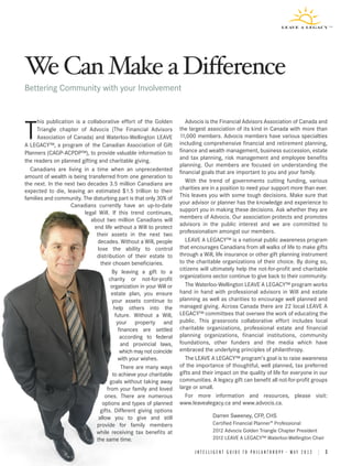 W Can Make a Difference
 e
Bettering Community with your Involvement


      his publication is a collaborative effort of the Golden           Advocis is the Financial Advisors Association of Canada and

T     Triangle chapter of Advocis (The Financial Advisors
      Association of Canada) and Waterloo-Wellington LEAVE
A LEGACY™, a program of the Canadian Association of Gift
                                                                     the largest association of its kind in Canada with more than
                                                                     11,000 members. Advocis members have various specialties
                                                                     including comprehensive financial and retirement planning,
                                                                     finance and wealth management, business succession, estate
Planners (CAGP-ACPDP™), to provide valuable information to
the readers on planned gifting and charitable giving.                and tax planning, risk management and employee benefits
                                                                     planning. Our members are focused on understanding the
  Canadians are living in a time when an unprecedented               financial goals that are important to you and your family.
amount of wealth is being transferred from one generation to
the next. In the next two decades 3.5 million Canadians are             With the trend of governments cutting funding, various
expected to die, leaving an estimated $1.5 trillion to their         charities are in a position to need your support more than ever.
families and community. The disturbing part is that only 30% of      This leaves you with some tough decisions. Make sure that
                    Canadians currently have an up-to-date           your advisor or planner has the knowledge and experience to
                          legal Will. If this trend continues,       support you in making these decisions. Ask whether they are
                             about two million Canadians will        members of Advocis. Our association protects and promotes
                              end life without a Will to protect     advisors in the public interest and we are committed to
                               their assets in the next two          professionalism amongst our members.
                                decades. Without a Will, people         LEAVE A LEGACY™ is a national public awareness program
                                lose the ability to control          that encourages Canadians from all walks of life to make gifts
                               distribution of their estate to       through a Will, life insurance or other gift planning instrument
                                 their chosen beneficiaries.         to the charitable organizations of their choice. By doing so,
                                       By leaving a gift to a        citizens will ultimately help the not-for-profit and charitable
                                     charity or not-for-profit       organizations sector continue to give back to their community.
                                      organization in your Will or      The Waterloo-Wellington LEAVE A LEGACY™ program works
                                      estate plan, you ensure        hand in hand with professional advisors in Will and estate
                                       your assets continue to       planning as well as charities to encourage well planned and
                                        help others into the         managed giving. Across Canada there are 22 local LEAVE A
                                         future. Without a Will,     LEGACY™ committees that oversee the work of educating the
                                          your property and          public. This grassroots collaborative effort includes local
                                           finances are settled      charitable organizations, professional estate and financial
                                            according to federal     planning organizations, financial institutions, community
                                            and provincial laws,     foundations, other funders and the media which have
                                            which may not coincide   embraced the underlying principles of philanthropy.
                                           with your wishes.            The LEAVE A LEGACY™ program’s goal is to raise awareness
                                             There are many ways     of the importance of thoughtful, well planned, tax preferred
                                       to achieve your charitable    gifts and their impact on the quality of life for everyone in our
                                      goals without taking away      communities. A legacy gift can benefit all not-for-profit groups
                                    from your family and loved       large or small.
                                   ones. There are numerous             For more information and resources, please visit:
                                  options and types of planned       www.leavealegacy.ca and www.advocis.ca.
                                 gifts. Different giving options
                                allow you to give and still                        Darren Sweeney, CFP, CHS
                               provide for family members                          Certified Financial Planner® Professional
                               while receiving tax benefits at                     2012 Advocis Golden Triangle Chapter President
                               the same time.                                      2012 LEAVE A LEGACY™ Waterloo-Wellington Chair

                                                                           INTELLIGENT GUIDE TO PHILANTHROPY • MAY 2012 | 3
 