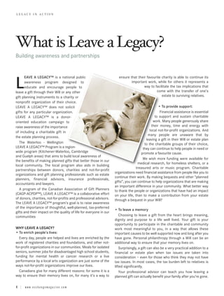 LEGACY IN ACTION




What is Leave a Legacy?
Building awareness and partnerships


      EAVE A LEGACY™ is a national public                              ensure that their favourite charity is able to continue its

L     awareness program designed to
      educate and encourage people to
leave a gift through their Will or any other
                                                                               important work, while for others it represents a
                                                                                       way to facilitate the tax implications that
                                                                                               come with the transfer of one’s
                                                                                                   estate to surviving relatives.
gift planning instruments to a charity or
nonprofit organization of their choice.
LEAVE A LEGACY™ does not solicit                                                                  • To provide support:
gifts for any particular organization.                                                             Financial assistance is essential
LEAVE A LEGACY™ is a donor-                                                                     to support and sustain charitable
oriented education campaign to                                                                 work. Many people generously share
raise awareness of the importance                                                            their money, time and energy with
of including a charitable gift in                                                           local not-for-profit organizations. And
                                                                                           many people are unaware that by
the estate planning process.
                                                                                          leaving a gift in their Will or estate plan
   The Waterloo - Wellington                                                            to the charitable groups of their choice,
LEAVE A LEGACY™ Program is a region-                                                   they can continue to help people in need or
wide program (Kitchener-Waterloo, Cambridge                                           promote a favourite cause.
and Guelph areas) that aims to build local awareness of
                                                                                       We wish more funding were available for
the benefits of making planned gifts that better those in our
                                                                                    medical research, for homeless shelters, or a
local community. The local program also aids in building
                                                                                   treasured arts or music program. Charitable
partnerships between donors, charities and not-for-profit
                                                                    organizations need financial assistance from people like you to
organizations and gift planning professionals such as estate
                                                                    continue their work. By making bequests and other “planned
planners, financial advisors, insurance professionals,
                                                                    gifts”, you can continue to help organizations that are making
accountants and lawyers.
                                                                    an important difference in your community. What better way
   A program of the Canadian Association of Gift Planners           to thank the people or organizations that have had an impact
(CAGP-ACPDP™), LEAVE A LEGACY™ is a collaborative effort            on your life, than to make a contribution from your estate
of donors, charities, not-for-profits and professional advisors.    through a bequest in your Will?
The LEAVE A LEGACY™ program’s goal is to raise awareness
of the importance of thoughtful, well-planned, tax-preferred
                                                                    • To leave a memory
gifts and their impact on the quality of life for everyone in our
communities                                                             Choosing to leave a gift from the heart brings meaning,
                                                                    dignity and purpose to a life well lived. Your gift is your
                                                                    opportunity to participate in the charitable and community
WHY LEAVE A LEGACY?                                                 work most meaningful to you, in a way that allows these
• To enrich people’s lives:                                         important causes to be well supported now and long after you
  Every day, people are helped and lives are enriched by the        have gone. Personal philanthropy through a Will can be an
work of registered charities and foundations, and other not-        additional way to ensure that your memory lives on.
for-profit organizations in our communities. Meals for isolated         Surprisingly, a gift can also be a very practical addition to a
seniors, summer jobs for disadvantaged high school students,        financial or estate plan when tax issues are taken into
funding for mental health or cancer research or a live              consideration – even for those who think they may not have
performance by a local arts organization are just some of the       tax issues. In most cases, the tax burden left to relatives is
ways not-for-profit organizations improve our lives.                lifted significantly.
  Canadians give for many different reasons: for some it is a           Your professional advisor can teach you how leaving a
way to ensure their memory lives on, for many it’s a way to         planned gift can actually benefit your family after you’re gone.

4 | www.exchangemagazine.com
 