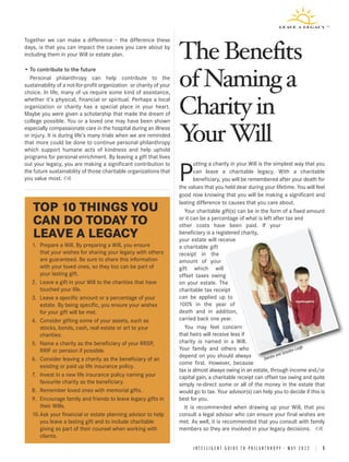 The Benefits
Together we can make a difference – the difference these




                                                                     of Naming a
days, is that you can impact the causes you care about by
including them in your Will or estate plan.




                                                                     Charity in
• To contribute to the future
  Personal philanthropy can help contribute to the
sustainability of a not-for-profit organization or charity of your
choice. In life, many of us require some kind of assistance,




                                                                     Y Will
                                                                      our
whether it’s physical, financial or spiritual. Perhaps a local
organization or charity has a special place in your heart.
Maybe you were given a scholarship that made the dream of
college possible. You or a loved one may have been shown
especially compassionate care in the hospital during an illness
or injury. It is during life’s many trials when we are reminded
that more could be done to continue personal philanthropy
which support humane acts of kindness and help uphold
programs for personal enrichment. By leaving a gift that lives
out your legacy, you are making a significant contribution to                utting a charity in your Will is the simplest way that you
the future sustainability of those charitable organizations that
you value most.                                                      P       can leave a charitable legacy. With a charitable
                                                                             beneficiary, you will be remembered after your death for
                                                                     the values that you held dear during your lifetime. You will feel
                                                                     good now knowing that you will be making a significant and
                                                                     lasting difference to causes that you care about.
   TOP 10 THINGS YOU                                                    Your charitable gift(s) can be in the form of a fixed amount
   CAN DO TODAY TO                                                   or it can be a percentage of what is left after tax and
                                                                     other costs have been paid. If your
   LEAVE A LEGACY                                                    beneficiary is a registered charity,
                                                                     your estate will receive
   1. Prepare a Will. By preparing a Will, you ensure                a charitable gift
      that your wishes for sharing your legacy with others           receipt in the
      are guaranteed. Be sure to share this information              amount of your
      with your loved ones, so they too can be part of               gift which will
      your lasting gift.                                             offset taxes owing
   2. Leave a gift in your Will to the charities that have           on your estate. The
      touched your life.                                             charitable tax receipt
   3. Leave a specific amount or a percentage of your                can be applied up to
      estate. By being specific, you ensure your wishes              100% in the year of
      for your gift will be met.                                     death and in addition,
   4. Consider gifting some of your assets, such as                  carried back one year.
      stocks, bonds, cash, real estate or art to your                   You may feel concern
      charities.                                                     that heirs will receive less if
   5. Name a charity as the beneficiary of your RRSP,                charity is named in a Will.
                                                                     Your family and others who                                   Large
      RRIF or pension if possible.                                                                                           ydon
                                                                                                                        d Gra
                                                                     depend on you should always                   re an
   6. Consider leaving a charity as the beneficiary of an                                                     Deird
                                                                     come first. However, because
      existing or paid up life insurance policy.
                                                                     tax is almost always owing in an estate, through income and/or
   7. Invest in a new life insurance policy naming your              capital gain, a charitable receipt can offset tax owing and quite
      favourite charity as the beneficiary.                          simply re-direct some or all of the money in the estate that
   8. Remember loved ones with memorial gifts.                       would go to tax. Your advisor(s) can help you to decide if this is
   9. Encourage family and friends to leave legacy gifts in          best for you.
      their Wills.                                                      It is recommended when drawing up your Will, that you
   10.Ask your financial or estate planning advisor to help          consult a legal advisor who can ensure your final wishes are
      you leave a lasting gift and to include charitable             met. As well, it is recommended that you consult with family
      giving as part of their counsel when working with              members so they are involved in your legacy decisions.
      clients.

                                                                           INTELLIGENT GUIDE TO PHILANTHROPY • MAY 2012 | 5
 