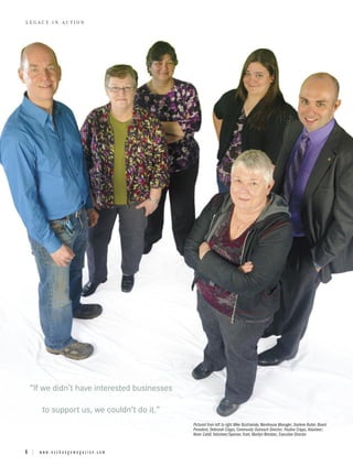LEGACY IN ACTION




 “If we didn’t have interested businesses

     to support us, we couldn’t do it.”
                                            Pictured from left to right Mike Bystriansky, Warehouse Manager; Darlene Ruiter, Board
                                            President; Debrorah Cripps, Community Outreach Director; Pauline Cripps, Volunteer;
                                            Kevin Cahill, Volunteer/Sponsor, front, Marilyn Worobec, Executive Director


6 | www.exchangemagazine.com
 