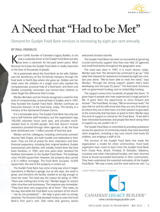 A Need that Had to be Met
Demand for Guelph Food Bank services is increasing by eight per cent annually
BY PAUL KNOWLES
        evin Cahill, founder of Canadian Legacy Builder, is not   welcomed donation barrels.

K       only a corporate donor to the Guelph Food Bank but also
        has been a volunteer for the past seven years. Why?
Because he knows the Guelph Food Bank is vitally important
                                                                     The Guelph Food Bank has been so successful at garnering
                                                                  crucial community support that they now help 33 agencies
                                                                  and small food banks throughout the geographic area.
to the lives of thousands of people.                                 The need was clear in 1987; it is much clearer, today.
   He is passionate about the Food Bank as his wife, Debbie,      Marilyn says that “the demand has continued to go up.” Deb
was the beneficiary of the Christmas hampers through the          adds that requests for assistance increased by eight per cent,
food bank in North Bay where she grew up. Debbie and her          last year alone. “We’ve been able to meet the need,” says
sister were the children of a single mom who needed the           Marilyn, “through the strong support system that’s been
compassionate, practical help of a food bank, and Kevin and       developing over the past 25 years.” The food bank functions
Debbie constantly remember and remind their children to           with no government funding, and no United Way funding.
never forget the difference that it made.                            The support comes from hundreds of people like Kevin. “It
   Marilyn Worobec and her friends recognized a need for that     gives hope to people who have experienced a tough period in
kind of compassionate, practical help in Guelph, and in 1987,     life. It gives them the opportunity to more forward and
they founded the Guelph Food Bank. Marilyn continues as           recover.” The Food Bank, he says, “fills an enormous need.” He
Executive Director of the food bank, today. The facility is a     says that he and his wife know that they are very fortunate to
ministry of the Spiritwind Christian Centre.                      be where they are in their lives. It is their passion to give back
   It’s a remarkable story. The Guelph Food Bank has only two     to the community that has been so great to them. Marilyn says
and a half full-time staff members, but the organization logs     this kind of support is critical for the Food Bank. “If we didn’t
100,000 volunteer hours each year, and provides much-             have interested businesses and people like Kevin being there
needed food to 22,400 people. And that doesn’t include            to support us, we couldn’t do it.”
assistance provided through other agencies. In all, the food         The Guelph Food Bank is committed to providing assistance
bank distributed over 1 million pounds of food last year.         across the spectrum of community needs; they have launched
   Marilyn and her colleagues, including community outreach       other programs, including a day care centre that hosts 85
director Deb Cripps, are both humble and dedicated to their       children, and employs a staff of 26.
work. They are full of praise for their volunteers and their         The success of the Guelph Food Bank has made the
financial supporters, including their original landlord, Guelph   organization a model for other communities. Food bank
businessman John Barber, who initially rented them the food       organizers have come to learn from the Guelph Food Bank
bank facilities, in 1989, and nine years later, donated the       from Costa Rica, Brazil, Trinidad, El Salvador, Alabama,
facilities themselves to the Guelph Food Bank. The buildings      Louisiana and other international locales, and have returned
cover 94,000 square feet. However, the property also carried      home to found successful food banks in their communities.
a $1.5 million mortgage. The Food Bank occupies 16,000            They have understood the essential motivation of the Guelph
square feet; the rest of the property is rented out.              Food Bank: “We saw a need, and the need had to be met.”
   The Guelph Food Bank has come a long way since it began
operations in Marilyn’s garage, but as she says, the need is      LEGACY PROFILE BROUGHT TO YOU BY:

great, and therefore the facility needed to be big enough to
meet the need. The need was the reason for being. In 1987,
“there was nothing here in the city.” Marilyn began to contact
other churches and businesses. The response was immediate:
“They have been very supportive, all of them.” She notes, by
the way, that while the Food Bank is an outreach of her church
– “we do not proselytize” – the help is given with no strings
attached. The Kinsmen Club donated money to cover the Food
                                                                                  www.canadianlegacybuilder.com
Bank’s first year’s rent. Deb notes that grocery stores
                                                                        INTELLIGENT GUIDE TO PHILANTHROPY • MAY 2012 | 7
 