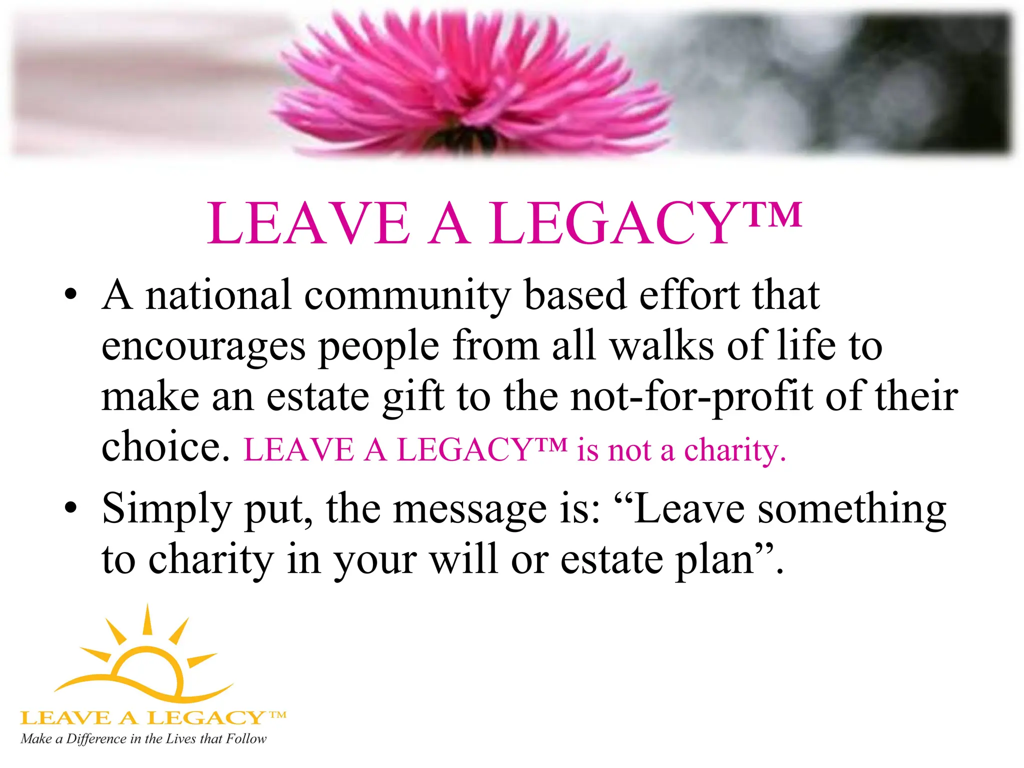 LEAVE A LEGACY™  A national community based effort that encourages people from all walks of life to make an estate gift to the not-for-profit of their choice.  LEAVE A LEGACY™ is not a charity. Simply put, the message is: “Leave something to charity in your will or estate plan”. 
